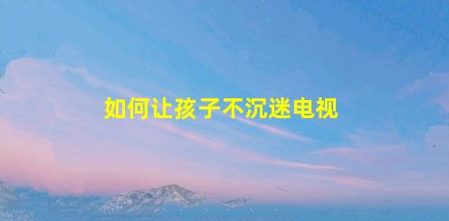 7招讓孩子不迷戀電視(7招讓孩子不迷戀電視節(jié)目)