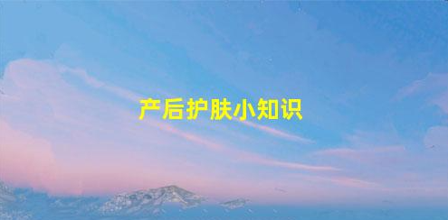 產(chǎn)后護(hù)膚小知識(shí)(產(chǎn)后護(hù)膚小知識(shí)分享)