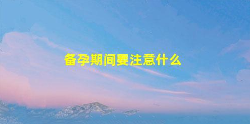 備孕期間的注意事項(xiàng)(備孕期間的注意事項(xiàng)是什么)