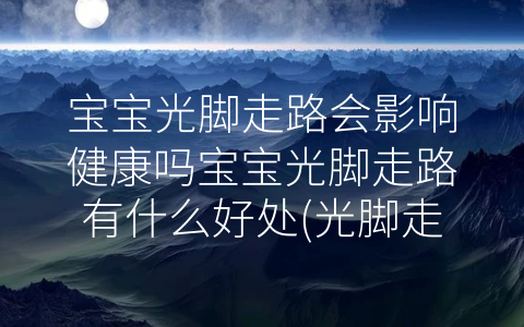 寶寶光腳走路會(huì)影響健康嗎寶寶光腳走路有什么好處(光腳走路的壞處)