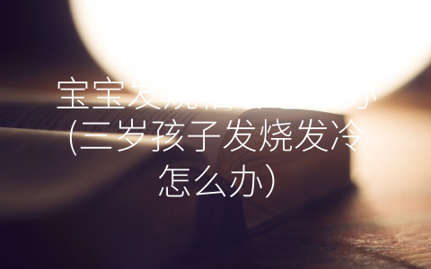 寶寶發(fā)燒怕冷怎么辦(三歲孩子發(fā)燒發(fā)冷怎么辦)
