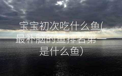 寶寶初次吃什么魚(最補(bǔ)腦的魚排名第一是什么魚)