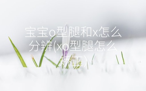 寶寶o型腿和x怎么分辨(xo型腿怎么矯正)